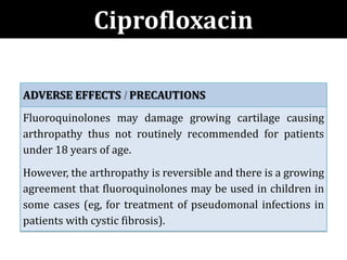 ADVERSE EFFECTS PRECAUTIONS
Fluoroquinolones may damage growing cartilage causing
arthropathy thus not routinely recommended for patients
under 18 years of age.
However, the arthropathy is reversible and there is a growing
agreement that fluoroquinolones may be used in children in
some cases (eg, for treatment of pseudomonal infections in
patients with cystic fibrosis).
Ciprofloxacin
 