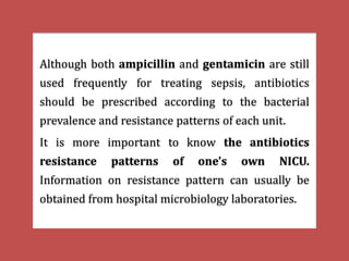 Although both ampicillin and gentamicin are still
used frequently for treating sepsis, antibiotics
should be prescribed according to the bacterial
prevalence and resistance patterns of each unit.
It is more important to know the antibiotics
resistance patterns of one's own NICU.
Information on resistance pattern can usually be
obtained from hospital microbiology laboratories.
 