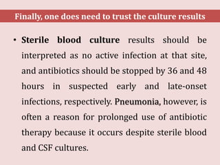 • Sterile blood culture results should be
interpreted as no active infection at that site,
and antibiotics should be stopped by 36 and 48
hours in suspected early and late-onset
infections, respectively. Pneumonia, however, is
often a reason for prolonged use of antibiotic
therapy because it occurs despite sterile blood
and CSF cultures.
Finally, one does need to trust the culture results
 