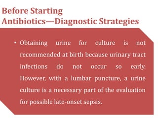 Before Starting
Antibiotics—Diagnostic Strategies
• Obtaining urine for culture is not
recommended at birth because urinary tract
infections do not occur so early.
However, with a lumbar puncture, a urine
culture is a necessary part of the evaluation
for possible late-onset sepsis.
 