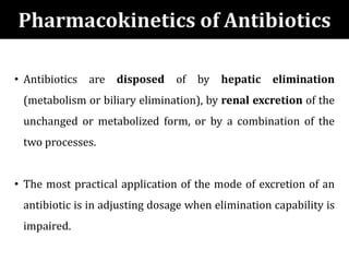 • Antibiotics are disposed of by hepatic elimination
(metabolism or biliary elimination), by renal excretion of the
unchanged or metabolized form, or by a combination of the
two processes.
• The most practical application of the mode of excretion of an
antibiotic is in adjusting dosage when elimination capability is
impaired.
Pharmacokinetics of Antibiotics
 