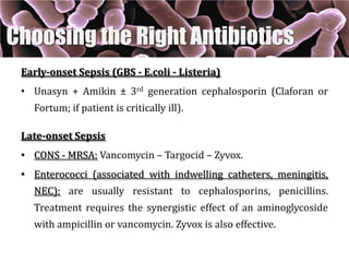 Early-onset Sepsis (GBS - E.coli - Listeria)
• Unasyn + Amikin ± 3rd generation cephalosporin (Claforan or
Fortum; if patient is critically ill).
Late-onset Sepsis
• CONS - MRSA: Vancomycin – Targocid – Zyvox.
• Enterococci (associated with indwelling catheters, meningitis,
NEC): are usually resistant to cephalosporins, penicillins.
Treatment requires the synergistic effect of an aminoglycoside
with ampicillin or vancomycin. Zyvox is also effective.
Choosing the Right Antibiotics
 