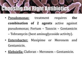• Pseudomonas: treatment requires the
combination of 2 agents active against
pseudomonas; Fortum – Tazocin – Gentamicin
– Tobramycin (best aminoglycoside activity).
• Enterobacter: Maxipime or Meronem and
Gentamicin.
• Klebsiella: Claforan – Meronem – Gentamicin.
Choosing the Right Antibiotics
 