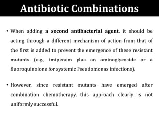 • When adding a second antibacterial agent, it should be
acting through a different mechanism of action from that of
the first is added to prevent the emergence of these resistant
mutants (e.g., imipenem plus an aminoglycoside or a
fluoroquinolone for systemic Pseudomonas infections).
• However, since resistant mutants have emerged after
combination chemotherapy, this approach clearly is not
uniformly successful.
Antibiotic Combinations
 