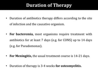 Duration of Therapy
• Duration of antibiotics therapy differs according to the site
of infection and the causative organism.
• For bacteremia, most organisms require treatment with
antibiotics for at least 7 days (e.g. for CONS) up to 14 days
(e.g. for Pseudomonas).
• For Meningitis, the usual treatment course is 14-21 days.
• Duration of therapy is 3-4 weeks for osteomyelitis.
 