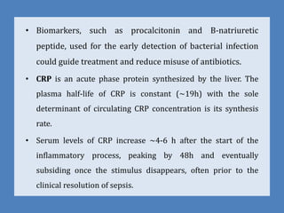 • Biomarkers, such as procalcitonin and B-natriuretic
peptide, used for the early detection of bacterial infection
could guide treatment and reduce misuse of antibiotics.
• CRP is an acute phase protein synthesized by the liver. The
plasma half-life of CRP is constant (~19h) with the sole
determinant of circulating CRP concentration is its synthesis
rate.
• Serum levels of CRP increase ~4-6 h after the start of the
inflammatory process, peaking by 48h and eventually
subsiding once the stimulus disappears, often prior to the
clinical resolution of sepsis.
 