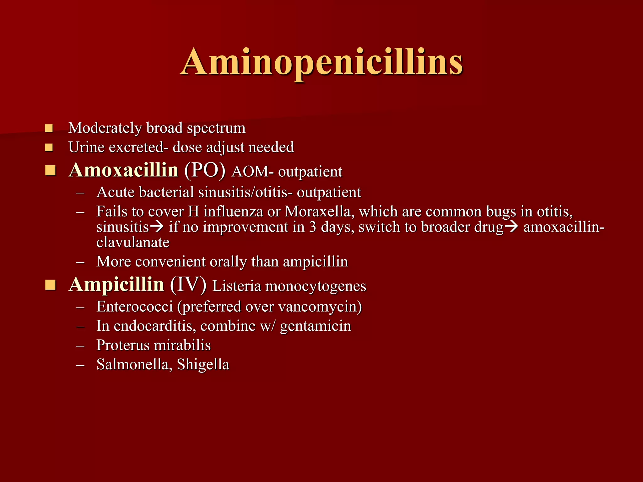 Aminopenicillins
◼ Moderately broad spectrum
◼ Urine excreted- dose adjust needed
◼ Amoxacillin (PO) AOM- outpatient
– Acute bacterial sinusitis/otitis- outpatient
– Fails to cover H influenza or Moraxella, which are common bugs in otitis,
sinusitis→ if no improvement in 3 days, switch to broader drug→ amoxacillin-
clavulanate
– More convenient orally than ampicillin
◼ Ampicillin (IV) Listeria monocytogenes
– Enterococci (preferred over vancomycin)
– In endocarditis, combine w/ gentamicin
– Proterus mirabilis
– Salmonella, Shigella
 