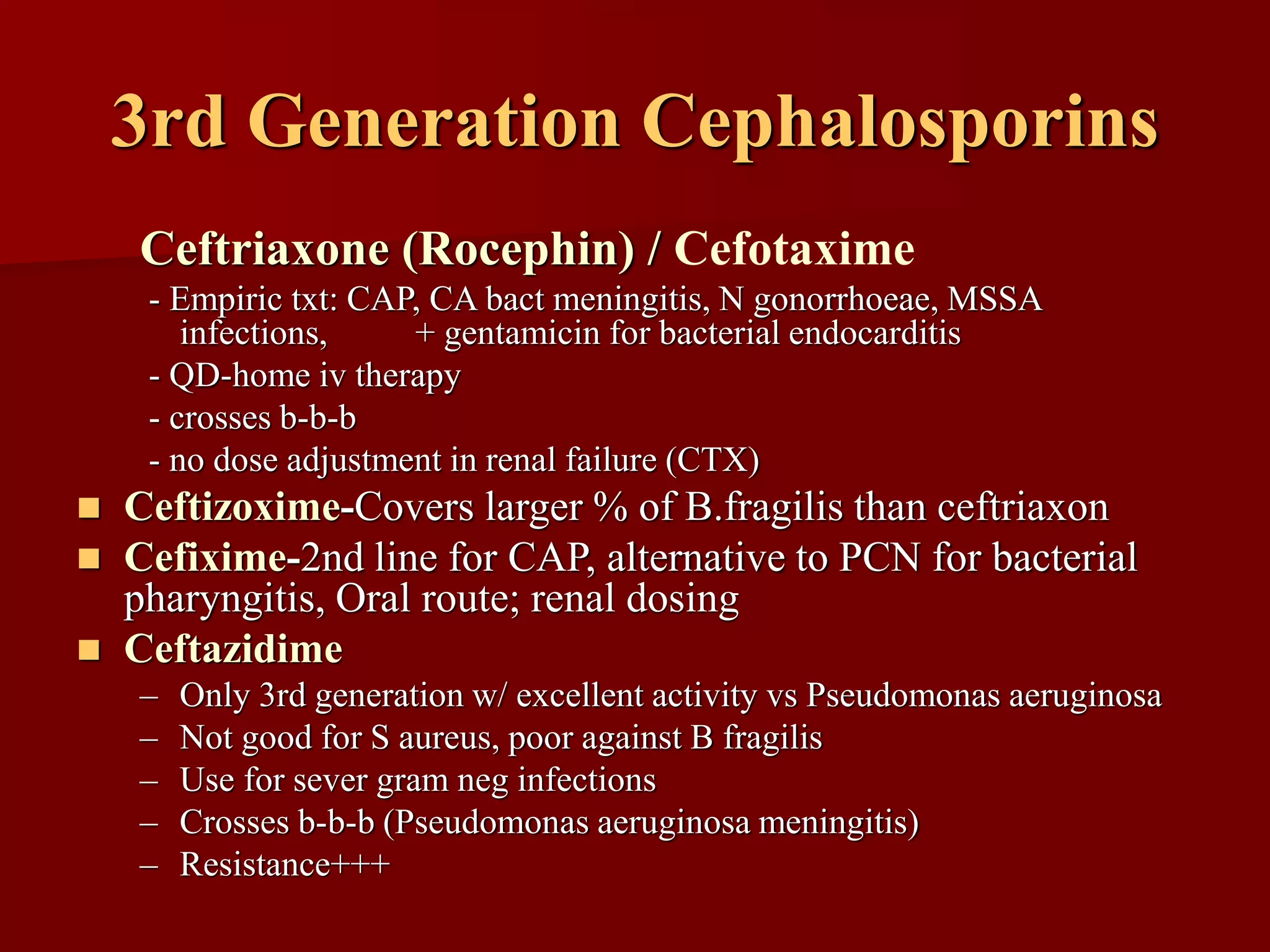3rd Generation Cephalosporins
Ceftriaxone (Rocephin) / Cefotaxime
- Empiric txt: CAP, CA bact meningitis, N gonorrhoeae, MSSA
infections, + gentamicin for bacterial endocarditis
- QD-home iv therapy
- crosses b-b-b
- no dose adjustment in renal failure (CTX)
◼ Ceftizoxime-Covers larger % of B.fragilis than ceftriaxon
◼ Cefixime-2nd line for CAP, alternative to PCN for bacterial
pharyngitis, Oral route; renal dosing
◼ Ceftazidime
– Only 3rd generation w/ excellent activity vs Pseudomonas aeruginosa
– Not good for S aureus, poor against B fragilis
– Use for sever gram neg infections
– Crosses b-b-b (Pseudomonas aeruginosa meningitis)
– Resistance+++
 