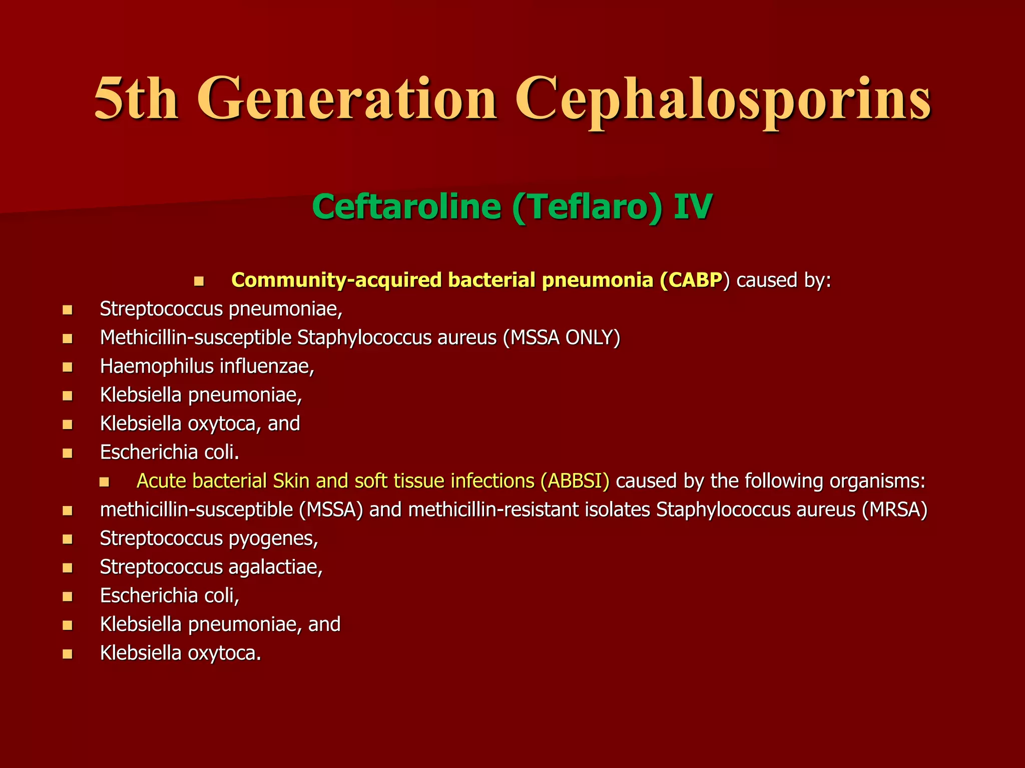 5th Generation Cephalosporins
Ceftaroline (Teflaro) IV
◼ Community-acquired bacterial pneumonia (CABP) caused by:
◼ Streptococcus pneumoniae,
◼ Methicillin-susceptible Staphylococcus aureus (MSSA ONLY)
◼ Haemophilus influenzae,
◼ Klebsiella pneumoniae,
◼ Klebsiella oxytoca, and
◼ Escherichia coli.
◼ Acute bacterial Skin and soft tissue infections (ABBSI) caused by the following organisms:
◼ methicillin-susceptible (MSSA) and methicillin-resistant isolates Staphylococcus aureus (MRSA)
◼ Streptococcus pyogenes,
◼ Streptococcus agalactiae,
◼ Escherichia coli,
◼ Klebsiella pneumoniae, and
◼ Klebsiella oxytoca.
 