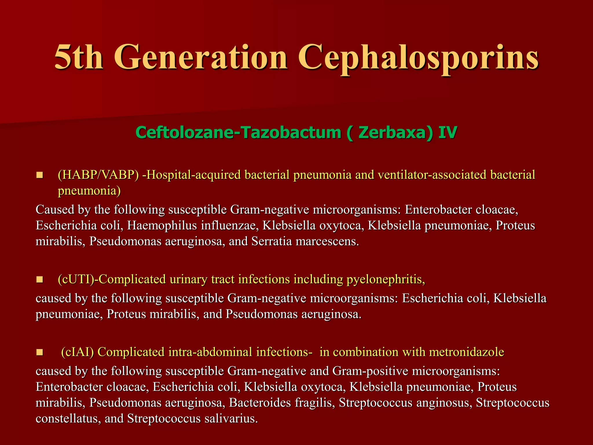 5th Generation Cephalosporins
Ceftolozane-Tazobactum ( Zerbaxa) IV
◼ (HABP/VABP) -Hospital-acquired bacterial pneumonia and ventilator-associated bacterial
pneumonia)
Caused by the following susceptible Gram-negative microorganisms: Enterobacter cloacae,
Escherichia coli, Haemophilus influenzae, Klebsiella oxytoca, Klebsiella pneumoniae, Proteus
mirabilis, Pseudomonas aeruginosa, and Serratia marcescens.
◼ (cUTI)-Complicated urinary tract infections including pyelonephritis,
caused by the following susceptible Gram-negative microorganisms: Escherichia coli, Klebsiella
pneumoniae, Proteus mirabilis, and Pseudomonas aeruginosa.
◼ (cIAI) Complicated intra-abdominal infections- in combination with metronidazole
caused by the following susceptible Gram-negative and Gram-positive microorganisms:
Enterobacter cloacae, Escherichia coli, Klebsiella oxytoca, Klebsiella pneumoniae, Proteus
mirabilis, Pseudomonas aeruginosa, Bacteroides fragilis, Streptococcus anginosus, Streptococcus
constellatus, and Streptococcus salivarius.
 