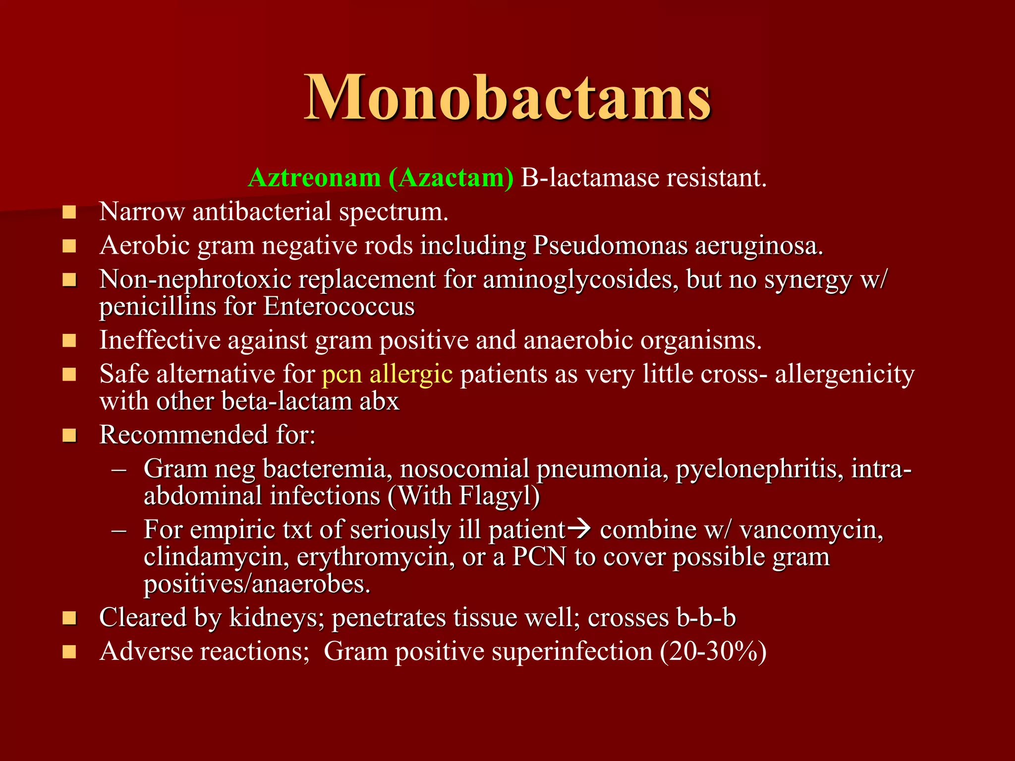 Monobactams
Aztreonam (Azactam) B-lactamase resistant.
◼ Narrow antibacterial spectrum.
◼ Aerobic gram negative rods including Pseudomonas aeruginosa.
◼ Non-nephrotoxic replacement for aminoglycosides, but no synergy w/
penicillins for Enterococcus
◼ Ineffective against gram positive and anaerobic organisms.
◼ Safe alternative for pcn allergic patients as very little cross- allergenicity
with other beta-lactam abx
◼ Recommended for:
– Gram neg bacteremia, nosocomial pneumonia, pyelonephritis, intra-
abdominal infections (With Flagyl)
– For empiric txt of seriously ill patient→ combine w/ vancomycin,
clindamycin, erythromycin, or a PCN to cover possible gram
positives/anaerobes.
◼ Cleared by kidneys; penetrates tissue well; crosses b-b-b
◼ Adverse reactions; Gram positive superinfection (20-30%)
 