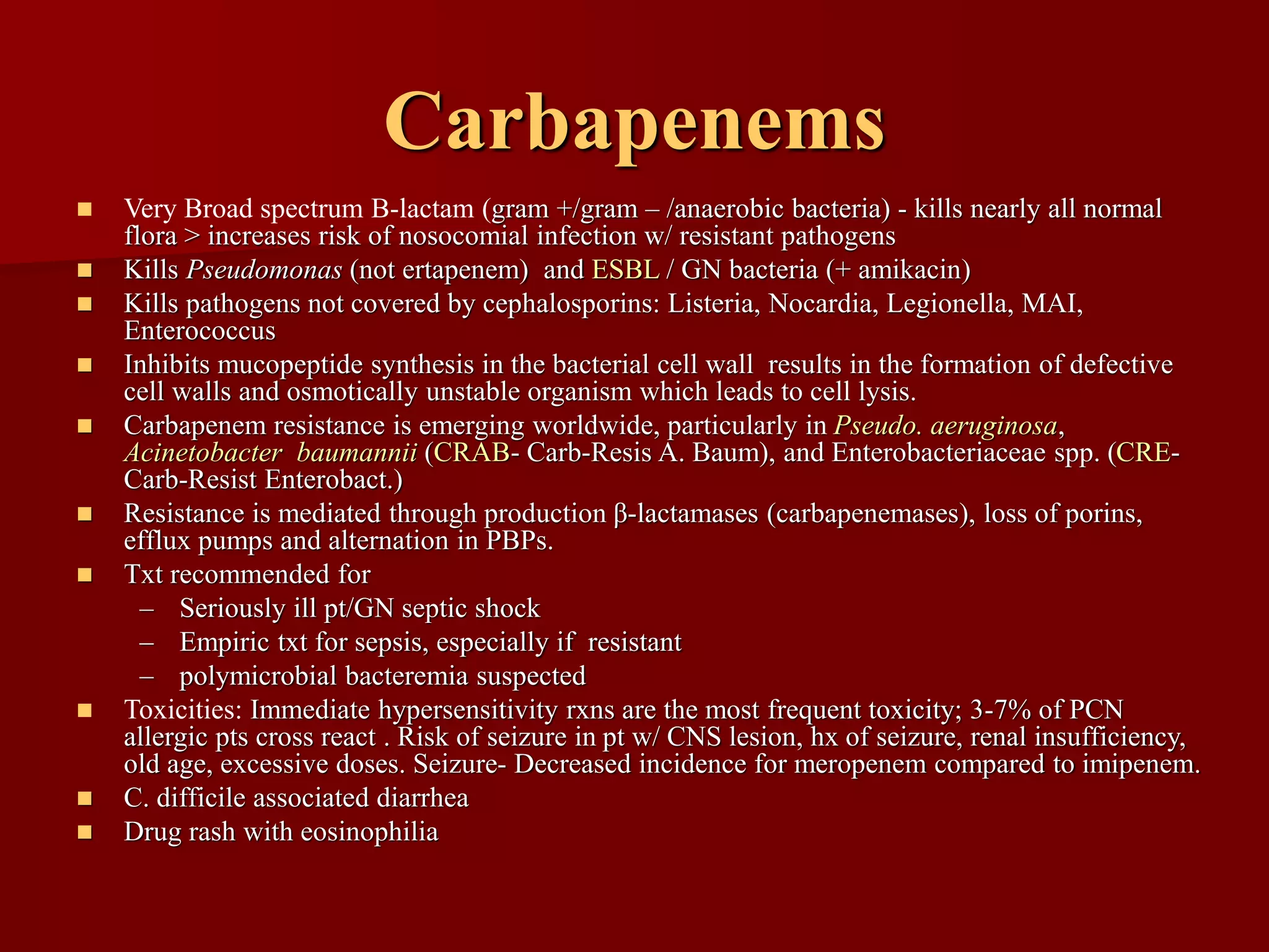 Carbapenems
◼ Very Broad spectrum B-lactam (gram +/gram – /anaerobic bacteria) - kills nearly all normal
flora > increases risk of nosocomial infection w/ resistant pathogens
◼ Kills Pseudomonas (not ertapenem) and ESBL / GN bacteria (+ amikacin)
◼ Kills pathogens not covered by cephalosporins: Listeria, Nocardia, Legionella, MAI,
Enterococcus
◼ Inhibits mucopeptide synthesis in the bacterial cell wall results in the formation of defective
cell walls and osmotically unstable organism which leads to cell lysis.
◼ Carbapenem resistance is emerging worldwide, particularly in Pseudo. aeruginosa,
Acinetobacter baumannii (CRAB- Carb-Resis A. Baum), and Enterobacteriaceae spp. (CRE-
Carb-Resist Enterobact.)
◼ Resistance is mediated through production β-lactamases (carbapenemases), loss of porins,
efflux pumps and alternation in PBPs.
◼ Txt recommended for
– Seriously ill pt/GN septic shock
– Empiric txt for sepsis, especially if resistant
– polymicrobial bacteremia suspected
◼ Toxicities: Immediate hypersensitivity rxns are the most frequent toxicity; 3-7% of PCN
allergic pts cross react . Risk of seizure in pt w/ CNS lesion, hx of seizure, renal insufficiency,
old age, excessive doses. Seizure- Decreased incidence for meropenem compared to imipenem.
◼ C. difficile associated diarrhea
◼ Drug rash with eosinophilia
 