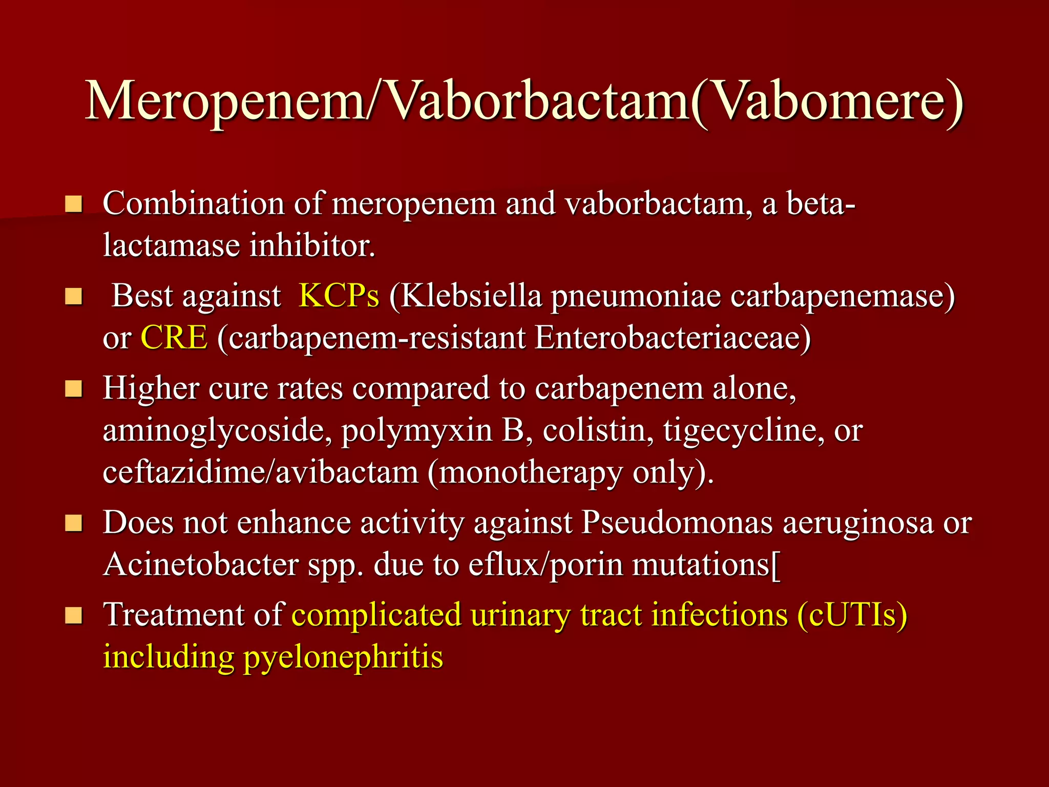 Meropenem/Vaborbactam(Vabomere)
◼ Combination of meropenem and vaborbactam, a beta-
lactamase inhibitor.
◼ Best against KCPs (Klebsiella pneumoniae carbapenemase)
or CRE (carbapenem-resistant Enterobacteriaceae)
◼ Higher cure rates compared to carbapenem alone,
aminoglycoside, polymyxin B, colistin, tigecycline, or
ceftazidime/avibactam (monotherapy only).
◼ Does not enhance activity against Pseudomonas aeruginosa or
Acinetobacter spp. due to eflux/porin mutations[
◼ Treatment of complicated urinary tract infections (cUTIs)
including pyelonephritis
 
