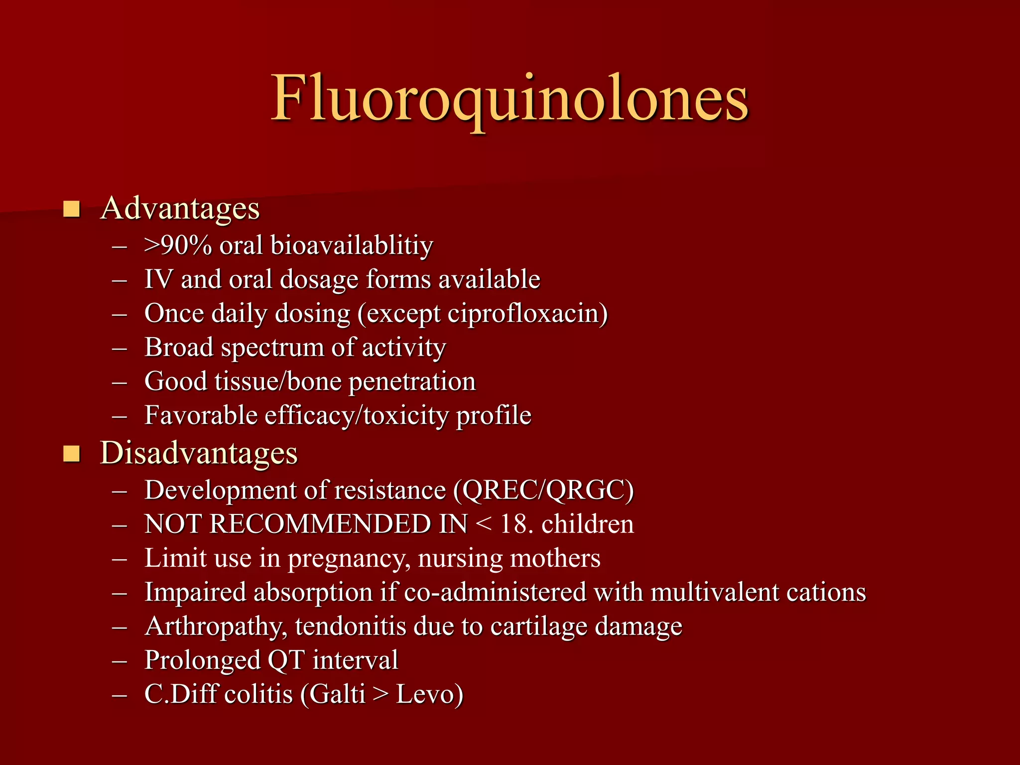 Fluoroquinolones
◼ Advantages
– >90% oral bioavailablitiy
– IV and oral dosage forms available
– Once daily dosing (except ciprofloxacin)
– Broad spectrum of activity
– Good tissue/bone penetration
– Favorable efficacy/toxicity profile
◼ Disadvantages
– Development of resistance (QREC/QRGC)
– NOT RECOMMENDED IN < 18. children
– Limit use in pregnancy, nursing mothers
– Impaired absorption if co-administered with multivalent cations
– Arthropathy, tendonitis due to cartilage damage
– Prolonged QT interval
– C.Diff colitis (Galti > Levo)
 