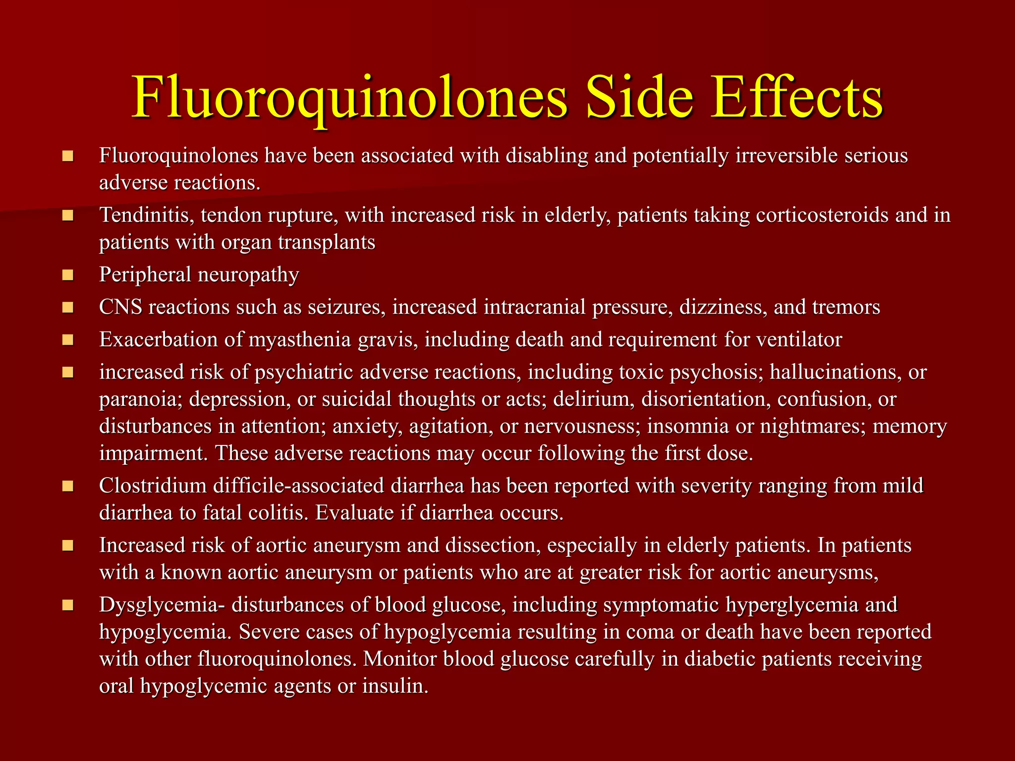 Fluoroquinolones Side Effects
◼ Fluoroquinolones have been associated with disabling and potentially irreversible serious
adverse reactions.
◼ Tendinitis, tendon rupture, with increased risk in elderly, patients taking corticosteroids and in
patients with organ transplants
◼ Peripheral neuropathy
◼ CNS reactions such as seizures, increased intracranial pressure, dizziness, and tremors
◼ Exacerbation of myasthenia gravis, including death and requirement for ventilator
◼ increased risk of psychiatric adverse reactions, including toxic psychosis; hallucinations, or
paranoia; depression, or suicidal thoughts or acts; delirium, disorientation, confusion, or
disturbances in attention; anxiety, agitation, or nervousness; insomnia or nightmares; memory
impairment. These adverse reactions may occur following the first dose.
◼ Clostridium difficile-associated diarrhea has been reported with severity ranging from mild
diarrhea to fatal colitis. Evaluate if diarrhea occurs.
◼ Increased risk of aortic aneurysm and dissection, especially in elderly patients. In patients
with a known aortic aneurysm or patients who are at greater risk for aortic aneurysms,
◼ Dysglycemia- disturbances of blood glucose, including symptomatic hyperglycemia and
hypoglycemia. Severe cases of hypoglycemia resulting in coma or death have been reported
with other fluoroquinolones. Monitor blood glucose carefully in diabetic patients receiving
oral hypoglycemic agents or insulin.
 