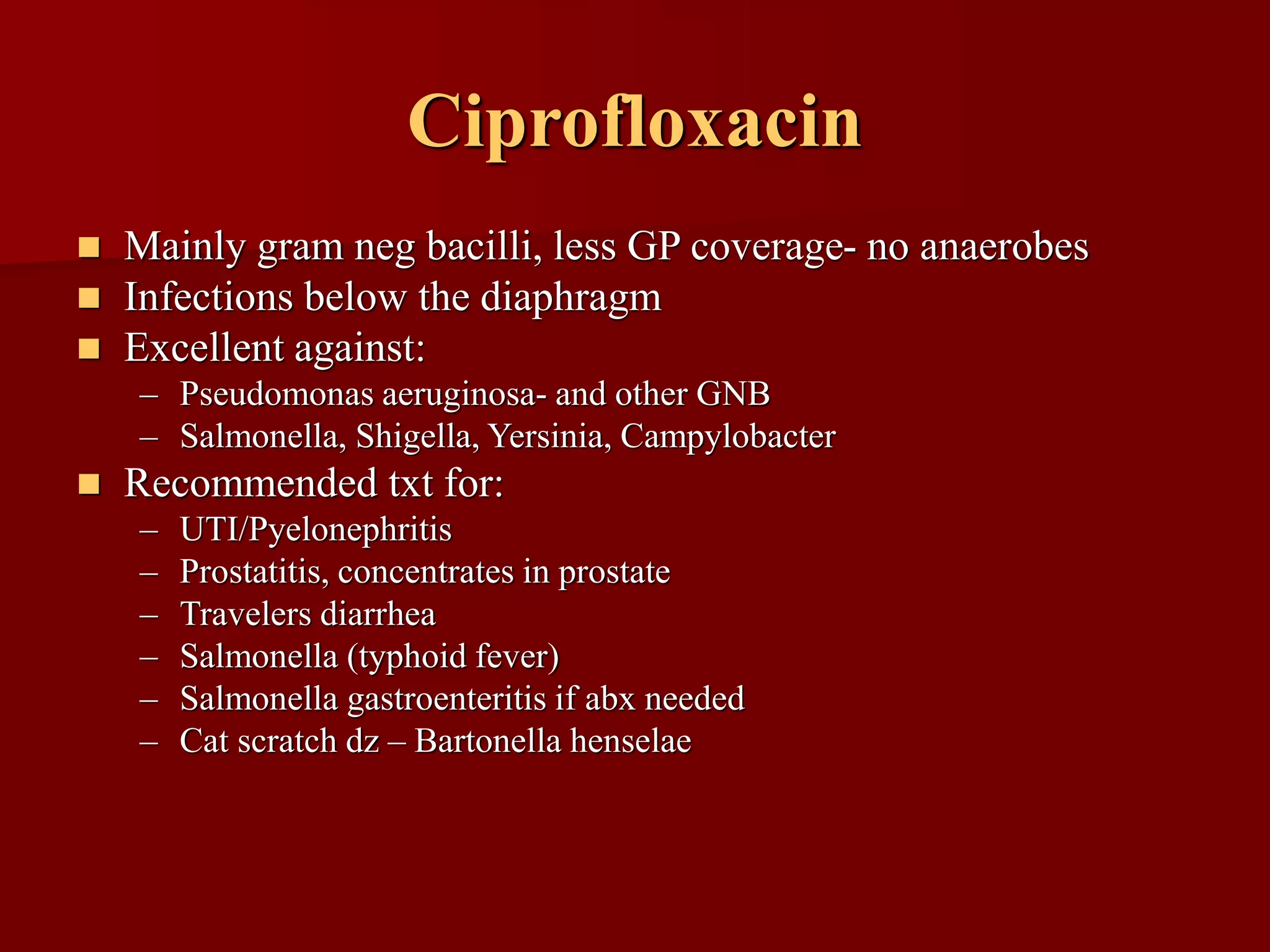 Ciprofloxacin
◼ Mainly gram neg bacilli, less GP coverage- no anaerobes
◼ Infections below the diaphragm
◼ Excellent against:
– Pseudomonas aeruginosa- and other GNB
– Salmonella, Shigella, Yersinia, Campylobacter
◼ Recommended txt for:
– UTI/Pyelonephritis
– Prostatitis, concentrates in prostate
– Travelers diarrhea
– Salmonella (typhoid fever)
– Salmonella gastroenteritis if abx needed
– Cat scratch dz – Bartonella henselae
 