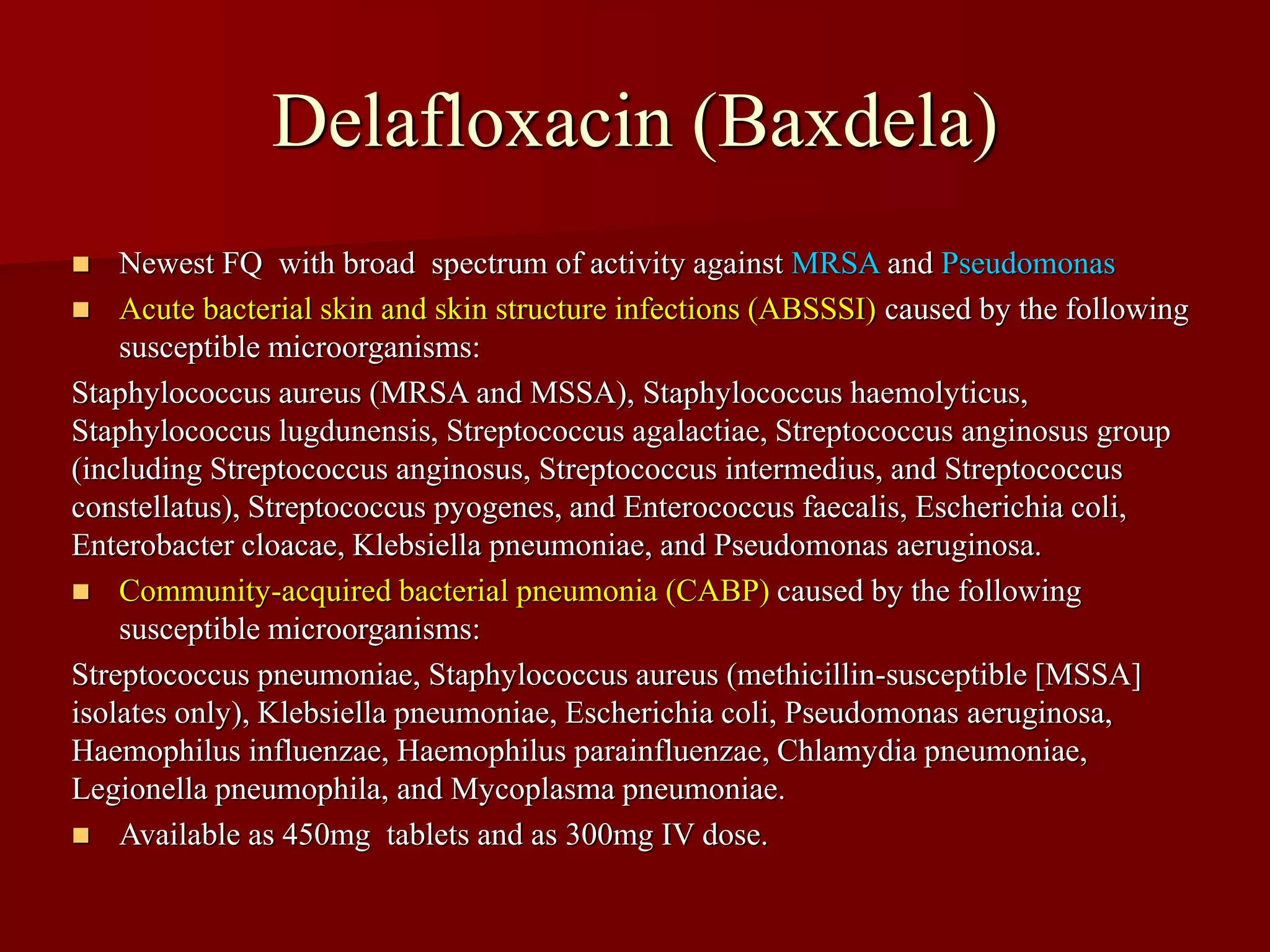 Delafloxacin (Baxdela)
◼ Newest FQ with broad spectrum of activity against MRSA and Pseudomonas
◼ Acute bacterial skin and skin structure infections (ABSSSI) caused by the following
susceptible microorganisms:
Staphylococcus aureus (MRSA and MSSA), Staphylococcus haemolyticus,
Staphylococcus lugdunensis, Streptococcus agalactiae, Streptococcus anginosus group
(including Streptococcus anginosus, Streptococcus intermedius, and Streptococcus
constellatus), Streptococcus pyogenes, and Enterococcus faecalis, Escherichia coli,
Enterobacter cloacae, Klebsiella pneumoniae, and Pseudomonas aeruginosa.
◼ Community-acquired bacterial pneumonia (CABP) caused by the following
susceptible microorganisms:
Streptococcus pneumoniae, Staphylococcus aureus (methicillin-susceptible [MSSA]
isolates only), Klebsiella pneumoniae, Escherichia coli, Pseudomonas aeruginosa,
Haemophilus influenzae, Haemophilus parainfluenzae, Chlamydia pneumoniae,
Legionella pneumophila, and Mycoplasma pneumoniae.
◼ Available as 450mg tablets and as 300mg IV dose.
 