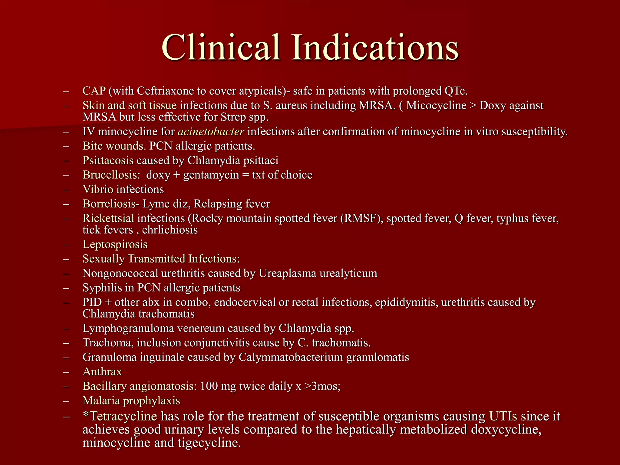 Clinical Indications
– CAP (with Ceftriaxone to cover atypicals)- safe in patients with prolonged QTc.
– Skin and soft tissue infections due to S. aureus including MRSA. ( Micocycline > Doxy against
MRSA but less effective for Strep spp.
– IV minocycline for acinetobacter infections after confirmation of minocycline in vitro susceptibility.
– Bite wounds. PCN allergic patients.
– Psittacosis caused by Chlamydia psittaci
– Brucellosis: doxy + gentamycin = txt of choice
– Vibrio infections
– Borreliosis- Lyme diz, Relapsing fever
– Rickettsial infections (Rocky mountain spotted fever (RMSF), spotted fever, Q fever, typhus fever,
tick fevers , ehrlichiosis
– Leptospirosis
– Sexually Transmitted Infections:
– Nongonococcal urethritis caused by Ureaplasma urealyticum
– Syphilis in PCN allergic patients
– PID + other abx in combo, endocervical or rectal infections, epididymitis, urethritis caused by
Chlamydia trachomatis
– Lymphogranuloma venereum caused by Chlamydia spp.
– Trachoma, inclusion conjunctivitis cause by C. trachomatis.
– Granuloma inguinale caused by Calymmatobacterium granulomatis
– Anthrax
– Bacillary angiomatosis: 100 mg twice daily x >3mos;
– Malaria prophylaxis
– *Tetracycline has role for the treatment of susceptible organisms causing UTIs since it
achieves good urinary levels compared to the hepatically metabolized doxycycline,
minocycline and tigecycline.
 