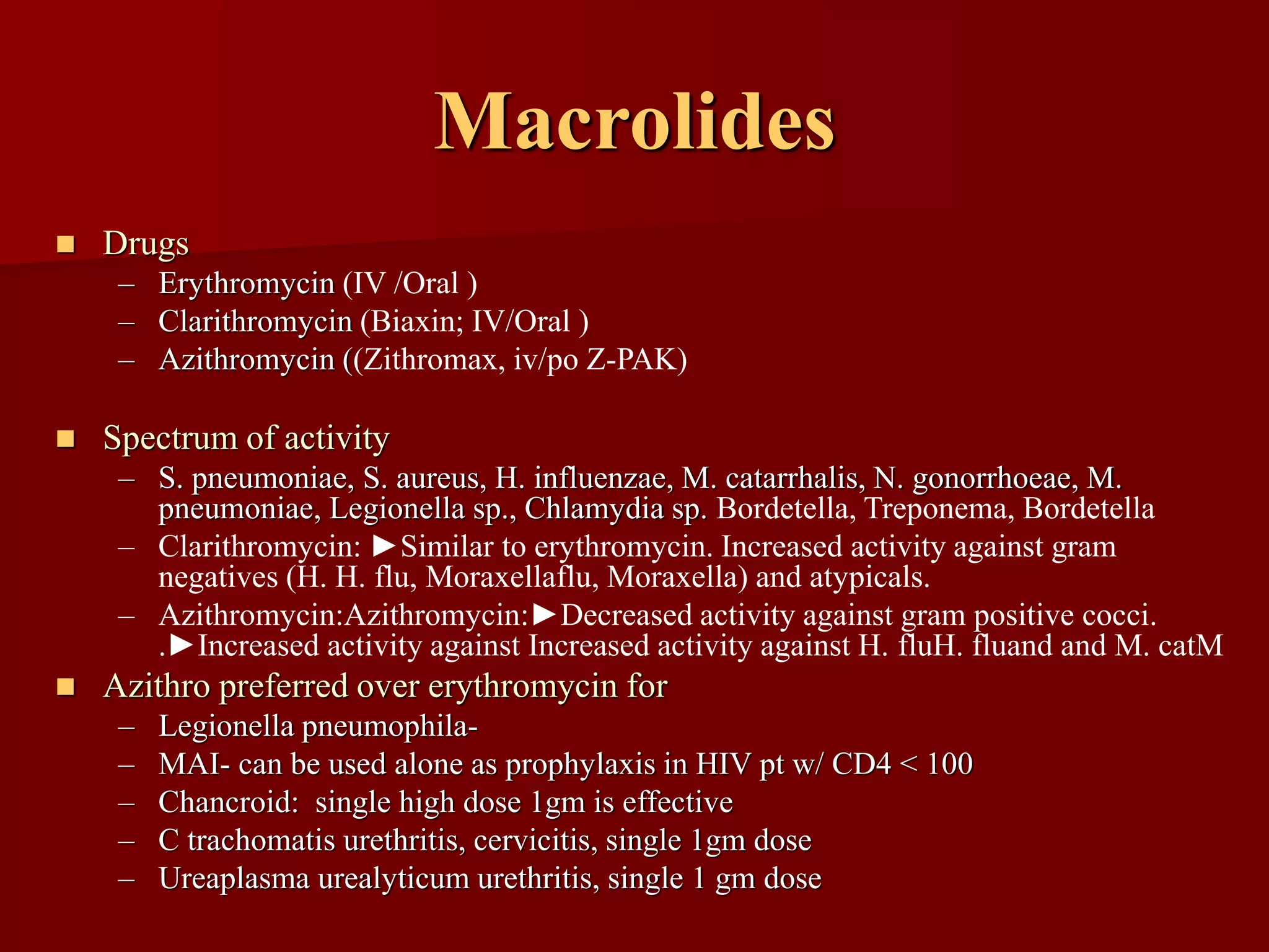 Macrolides
◼ Drugs
– Erythromycin (IV /Oral )
– Clarithromycin (Biaxin; IV/Oral )
– Azithromycin ((Zithromax, iv/po Z-PAK)
◼ Spectrum of activity
– S. pneumoniae, S. aureus, H. influenzae, M. catarrhalis, N. gonorrhoeae, M.
pneumoniae, Legionella sp., Chlamydia sp. Bordetella, Treponema, Bordetella
– Clarithromycin: ►Similar to erythromycin. Increased activity against gram
negatives (H. H. flu, Moraxellaflu, Moraxella) and atypicals.
– Azithromycin:Azithromycin:►Decreased activity against gram positive cocci.
.►Increased activity against Increased activity against H. fluH. fluand and M. catM
◼ Azithro preferred over erythromycin for
– Legionella pneumophila-
– MAI- can be used alone as prophylaxis in HIV pt w/ CD4 < 100
– Chancroid: single high dose 1gm is effective
– C trachomatis urethritis, cervicitis, single 1gm dose
– Ureaplasma urealyticum urethritis, single 1 gm dose
 