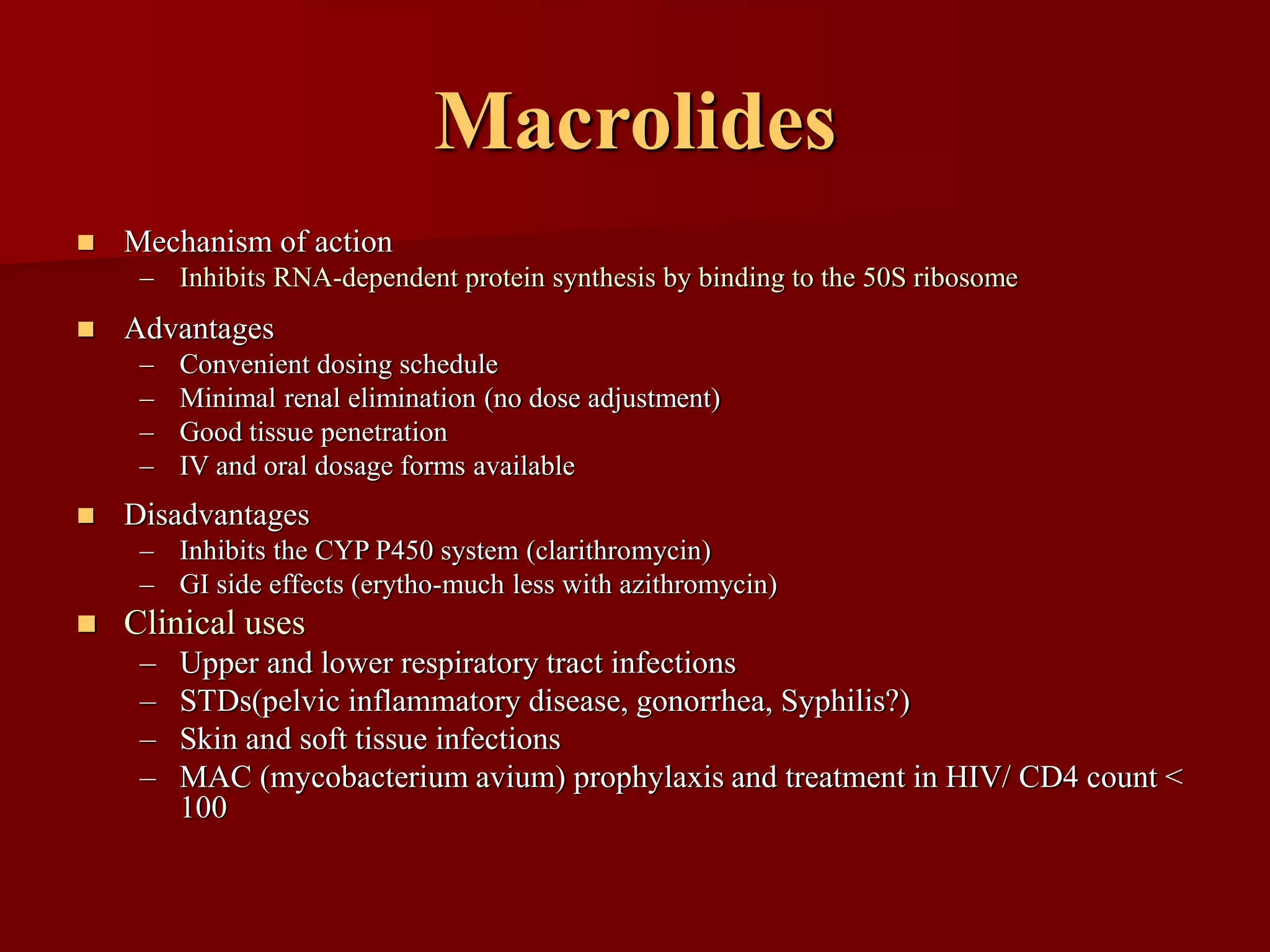 Macrolides
◼ Mechanism of action
– Inhibits RNA-dependent protein synthesis by binding to the 50S ribosome
◼ Advantages
– Convenient dosing schedule
– Minimal renal elimination (no dose adjustment)
– Good tissue penetration
– IV and oral dosage forms available
◼ Disadvantages
– Inhibits the CYP P450 system (clarithromycin)
– GI side effects (erytho-much less with azithromycin)
◼ Clinical uses
– Upper and lower respiratory tract infections
– STDs(pelvic inflammatory disease, gonorrhea, Syphilis?)
– Skin and soft tissue infections
– MAC (mycobacterium avium) prophylaxis and treatment in HIV/ CD4 count <
100
 