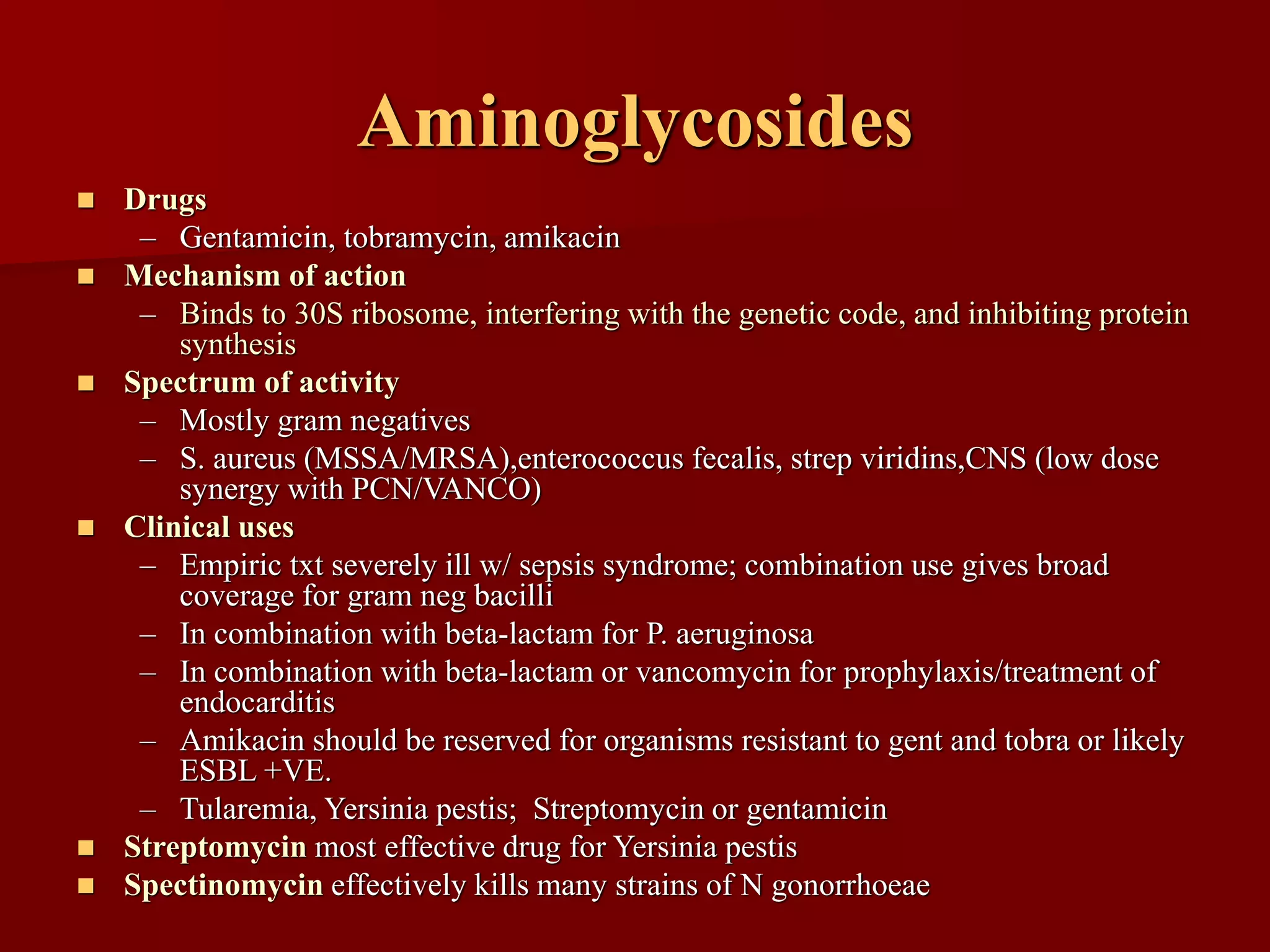 Aminoglycosides
◼ Drugs
– Gentamicin, tobramycin, amikacin
◼ Mechanism of action
– Binds to 30S ribosome, interfering with the genetic code, and inhibiting protein
synthesis
◼ Spectrum of activity
– Mostly gram negatives
– S. aureus (MSSA/MRSA),enterococcus fecalis, strep viridins,CNS (low dose
synergy with PCN/VANCO)
◼ Clinical uses
– Empiric txt severely ill w/ sepsis syndrome; combination use gives broad
coverage for gram neg bacilli
– In combination with beta-lactam for P. aeruginosa
– In combination with beta-lactam or vancomycin for prophylaxis/treatment of
endocarditis
– Amikacin should be reserved for organisms resistant to gent and tobra or likely
ESBL +VE.
– Tularemia, Yersinia pestis; Streptomycin or gentamicin
◼ Streptomycin most effective drug for Yersinia pestis
◼ Spectinomycin effectively kills many strains of N gonorrhoeae
 