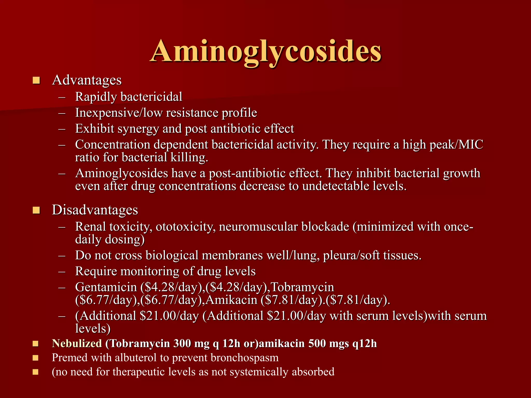 Aminoglycosides
◼ Advantages
– Rapidly bactericidal
– Inexpensive/low resistance profile
– Exhibit synergy and post antibiotic effect
– Concentration dependent bactericidal activity. They require a high peak/MIC
ratio for bacterial killing.
– Aminoglycosides have a post-antibiotic effect. They inhibit bacterial growth
even after drug concentrations decrease to undetectable levels.
◼ Disadvantages
– Renal toxicity, ototoxicity, neuromuscular blockade (minimized with once-
daily dosing)
– Do not cross biological membranes well/lung, pleura/soft tissues.
– Require monitoring of drug levels
– Gentamicin ($4.28/day),($4.28/day),Tobramycin
($6.77/day),($6.77/day),Amikacin ($7.81/day).($7.81/day).
– (Additional $21.00/day (Additional $21.00/day with serum levels)with serum
levels)
◼ Nebulized (Tobramycin 300 mg q 12h or)amikacin 500 mgs q12h
◼ Premed with albuterol to prevent bronchospasm
◼ (no need for therapeutic levels as not systemically absorbed
 