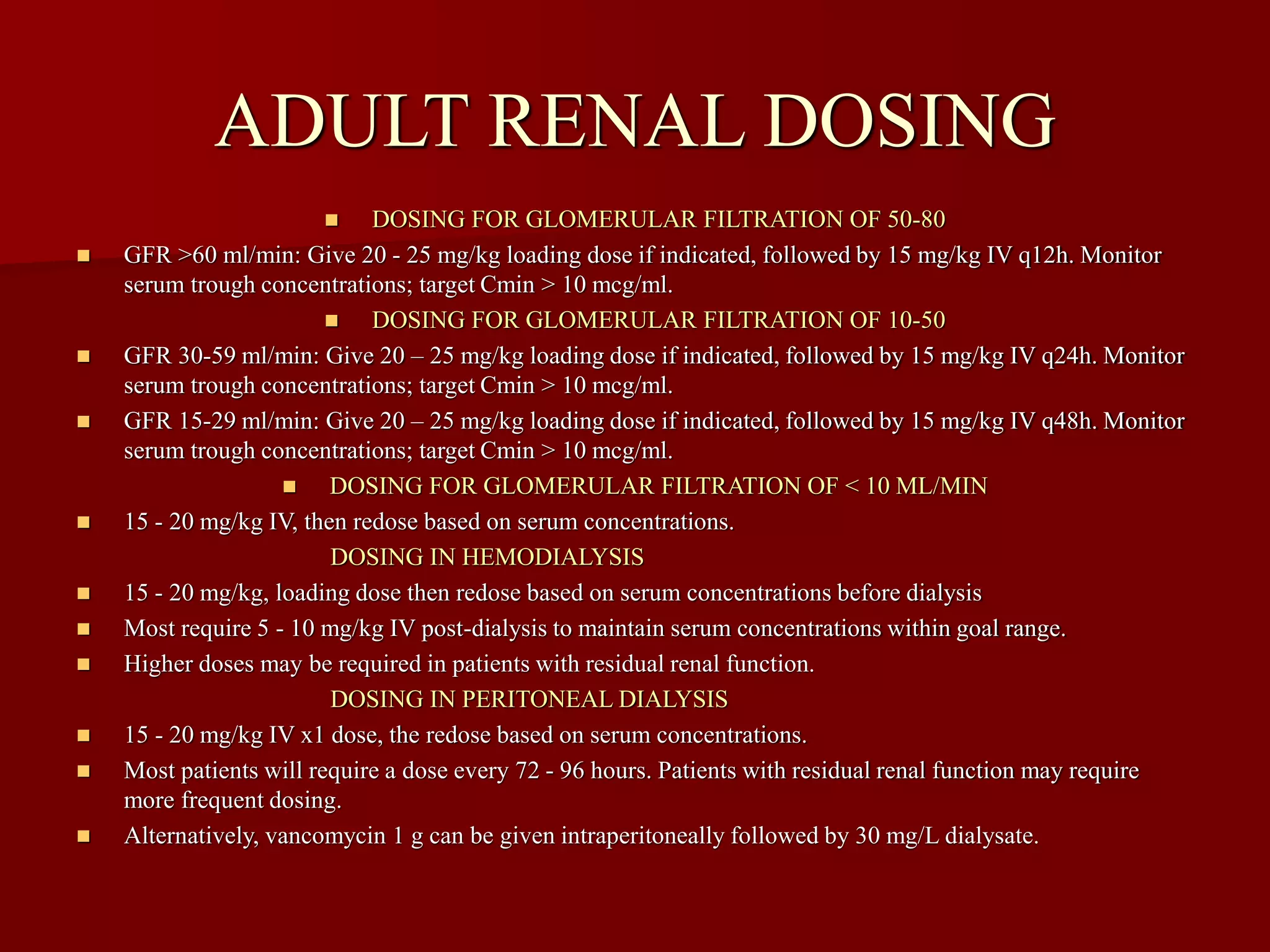 ADULT RENAL DOSING
◼ DOSING FOR GLOMERULAR FILTRATION OF 50-80
◼ GFR >60 ml/min: Give 20 - 25 mg/kg loading dose if indicated, followed by 15 mg/kg IV q12h. Monitor
serum trough concentrations; target Cmin > 10 mcg/ml.
◼ DOSING FOR GLOMERULAR FILTRATION OF 10-50
◼ GFR 30-59 ml/min: Give 20 – 25 mg/kg loading dose if indicated, followed by 15 mg/kg IV q24h. Monitor
serum trough concentrations; target Cmin > 10 mcg/ml.
◼ GFR 15-29 ml/min: Give 20 – 25 mg/kg loading dose if indicated, followed by 15 mg/kg IV q48h. Monitor
serum trough concentrations; target Cmin > 10 mcg/ml.
◼ DOSING FOR GLOMERULAR FILTRATION OF < 10 ML/MIN
◼ 15 - 20 mg/kg IV, then redose based on serum concentrations.
DOSING IN HEMODIALYSIS
◼ 15 - 20 mg/kg, loading dose then redose based on serum concentrations before dialysis
◼ Most require 5 - 10 mg/kg IV post-dialysis to maintain serum concentrations within goal range.
◼ Higher doses may be required in patients with residual renal function.
DOSING IN PERITONEAL DIALYSIS
◼ 15 - 20 mg/kg IV x1 dose, the redose based on serum concentrations.
◼ Most patients will require a dose every 72 - 96 hours. Patients with residual renal function may require
more frequent dosing.
◼ Alternatively, vancomycin 1 g can be given intraperitoneally followed by 30 mg/L dialysate.
 