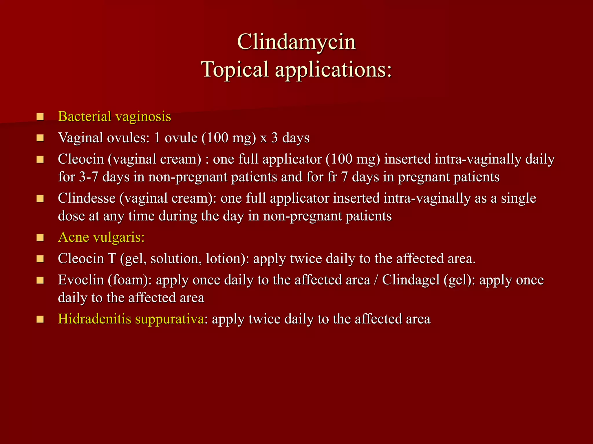 Clindamycin
Topical applications:
◼ Bacterial vaginosis
◼ Vaginal ovules: 1 ovule (100 mg) x 3 days
◼ Cleocin (vaginal cream) : one full applicator (100 mg) inserted intra-vaginally daily
for 3-7 days in non-pregnant patients and for fr 7 days in pregnant patients
◼ Clindesse (vaginal cream): one full applicator inserted intra-vaginally as a single
dose at any time during the day in non-pregnant patients
◼ Acne vulgaris:
◼ Cleocin T (gel, solution, lotion): apply twice daily to the affected area.
◼ Evoclin (foam): apply once daily to the affected area / Clindagel (gel): apply once
daily to the affected area
◼ Hidradenitis suppurativa: apply twice daily to the affected area
 
