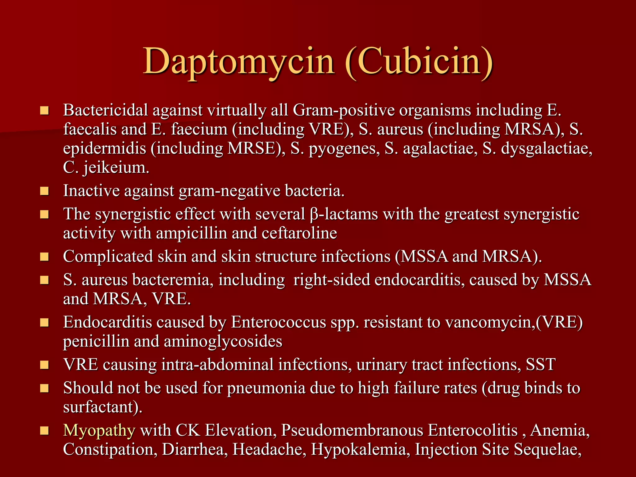 Daptomycin (Cubicin)
◼ Bactericidal against virtually all Gram-positive organisms including E.
faecalis and E. faecium (including VRE), S. aureus (including MRSA), S.
epidermidis (including MRSE), S. pyogenes, S. agalactiae, S. dysgalactiae,
C. jeikeium.
◼ Inactive against gram-negative bacteria.
◼ The synergistic effect with several β-lactams with the greatest synergistic
activity with ampicillin and ceftaroline
◼ Complicated skin and skin structure infections (MSSA and MRSA).
◼ S. aureus bacteremia, including right-sided endocarditis, caused by MSSA
and MRSA, VRE.
◼ Endocarditis caused by Enterococcus spp. resistant to vancomycin,(VRE)
penicillin and aminoglycosides
◼ VRE causing intra-abdominal infections, urinary tract infections, SST
◼ Should not be used for pneumonia due to high failure rates (drug binds to
surfactant).
◼ Myopathy with CK Elevation, Pseudomembranous Enterocolitis , Anemia,
Constipation, Diarrhea, Headache, Hypokalemia, Injection Site Sequelae,
 