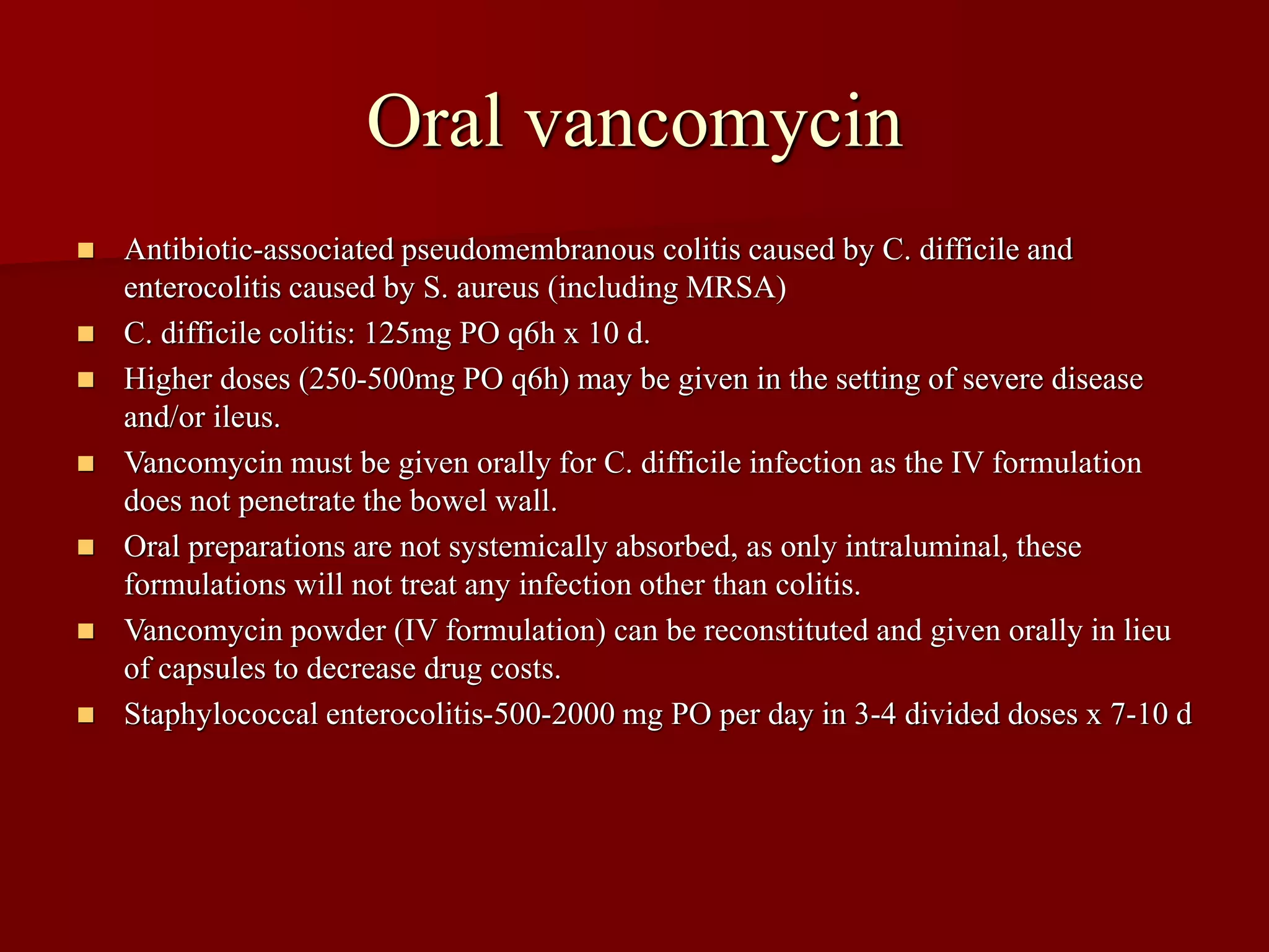 Oral vancomycin
◼ Antibiotic-associated pseudomembranous colitis caused by C. difficile and
enterocolitis caused by S. aureus (including MRSA)
◼ C. difficile colitis: 125mg PO q6h x 10 d.
◼ Higher doses (250-500mg PO q6h) may be given in the setting of severe disease
and/or ileus.
◼ Vancomycin must be given orally for C. difficile infection as the IV formulation
does not penetrate the bowel wall.
◼ Oral preparations are not systemically absorbed, as only intraluminal, these
formulations will not treat any infection other than colitis.
◼ Vancomycin powder (IV formulation) can be reconstituted and given orally in lieu
of capsules to decrease drug costs.
◼ Staphylococcal enterocolitis-500-2000 mg PO per day in 3-4 divided doses x 7-10 d
 