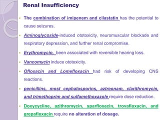  The combination of imipenem and cilastatin has the potential to
cause seizures.
 Aminoglycoside-induced ototoxicity, neuromuscular blockade and
respiratory depression, and further renal compromise.
 Erythromycin, been associated with reversible hearing loss.
 Vancomycin induce ototoxicity.
 Ofloxacin and Lomefloxacin had risk of developing CNS
reactions.
 penicillins, most cephalosporins, aztreonam, clarithromycin,
and trimethoprim and sulfamethoxazole require dose reduction.
 Doxycycline, azithromycin, sparfloxacin, trovafloxacin, and
grepafloxacin require no alteration of dosage.
Renal Insufficiency
 