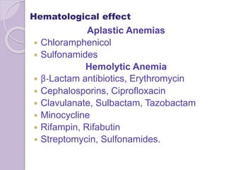 Hematological effect
Aplastic Anemias
 Chloramphenicol
 Sulfonamides
Hemolytic Anemia
 β-Lactam antibiotics, Erythromycin
 Cephalosporins, Ciprofloxacin
 Clavulanate, Sulbactam, Tazobactam
 Minocycline
 Rifampin, Rifabutin
 Streptomycin, Sulfonamides.
 