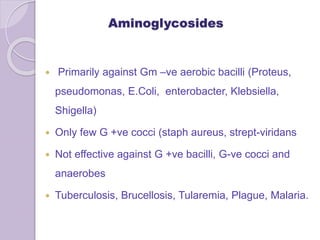 Aminoglycosides
 Primarily against Gm –ve aerobic bacilli (Proteus,
pseudomonas, E.Coli, enterobacter, Klebsiella,
Shigella)
 Only few G +ve cocci (staph aureus, strept-viridans
 Not effective against G +ve bacilli, G-ve cocci and
anaerobes
 Tuberculosis, Brucellosis, Tularemia, Plague, Malaria.
 