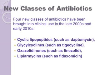 New Classes of Antibiotics
Four new classes of antibiotics have been
brought into clinical use in the late 2000s and
early 2010s:
 Cyclic lipopeptides (such as daptomycin),
 Glycylcyclines (such as tigecycline),
 Oxazolidinones (such as linezolid),
 Lipiarmycins (such as fidaxomicin)
 