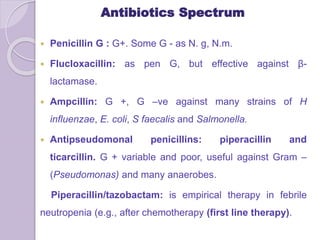 Antibiotics Spectrum
 Penicillin G : G+. Some G - as N. g, N.m.
 Flucloxacillin: as pen G, but effective against β-
lactamase.
 Ampcillin: G +, G –ve against many strains of H
influenzae, E. coli, S faecalis and Salmonella.
 Antipseudomonal penicillins: piperacillin and
ticarcillin. G + variable and poor, useful against Gram –
(Pseudomonas) and many anaerobes.
Piperacillin/tazobactam: is empirical therapy in febrile
neutropenia (e.g., after chemotherapy (first line therapy).
 