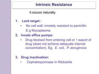 Intrinsic Resistance
1. Lack target :
• No cell wall; innately resistant to penicillin
E.g Mycoplasma.
2. Innate efflux pumps:
• Drug blocked from entering cell or ↑ export of
drug (does not achieve adequate internal
concentration). Eg. E. coli, P. aeruginosa
3. Drug inactivation:
• Cephalosporinase in Klebsiella
It occurs naturally.
 