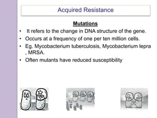 Acquired Resistance
Mutations
• It refers to the change in DNA structure of the gene.
• Occurs at a frequency of one per ten million cells.
• Eg. Mycobacterium.tuberculosis, Mycobacterium lepra
, MRSA.
• Often mutants have reduced susceptibility
 