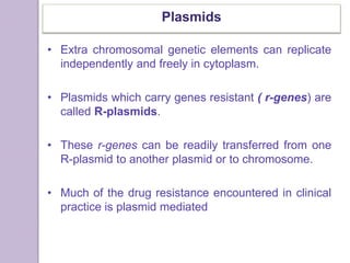Plasmids
• Extra chromosomal genetic elements can replicate
independently and freely in cytoplasm.
• Plasmids which carry genes resistant ( r-genes) are
called R-plasmids.
• These r-genes can be readily transferred from one
R-plasmid to another plasmid or to chromosome.
• Much of the drug resistance encountered in clinical
practice is plasmid mediated
 