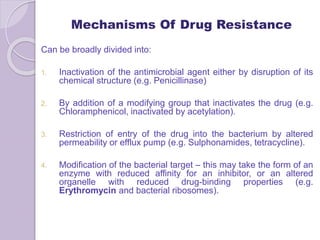 Mechanisms Of Drug Resistance
Can be broadly divided into:
1. Inactivation of the antimicrobial agent either by disruption of its
chemical structure (e.g. Penicillinase)
2. By addition of a modifying group that inactivates the drug (e.g.
Chloramphenicol, inactivated by acetylation).
3. Restriction of entry of the drug into the bacterium by altered
permeability or efflux pump (e.g. Sulphonamides, tetracycline).
4. Modification of the bacterial target – this may take the form of an
enzyme with reduced affinity for an inhibitor, or an altered
organelle with reduced drug-binding properties (e.g.
Erythromycin and bacterial ribosomes).
 