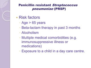 Penicillin resistant Streptococcus
pneumoniae (PRSP)
 Risk factors
◦ Age > 65 years
◦ Beta-lactam therapy in past 3 months
◦ Alcoholism
◦ Multiple medical comorbidities (e.g.
immunosuppressive illness or
medications)
◦ Exposure to a child in a day care centre.
 