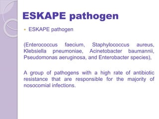 ESKAPE pathogen
 ESKAPE pathogen
(Enterococcus faecium, Staphylococcus aureus,
Klebsiella pneumoniae, Acinetobacter baumannii,
Pseudomonas aeruginosa, and Enterobacter species),
A group of pathogens with a high rate of antibiotic
resistance that are responsible for the majority of
nosocomial infections.
 