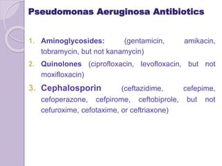 Pseudomonas Aeruginosa Antibiotics
1. Aminoglycosides: (gentamicin, amikacin,
tobramycin, but not kanamycin)
2. Quinolones (ciprofloxacin, levofloxacin, but not
moxifloxacin)
3. Cephalosporin (ceftazidime, cefepime,
cefoperazone, cefpirome, ceftobiprole, but not
cefuroxime, cefotaxime, or ceftriaxone)
 