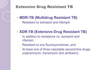 Extensive Drug Resistant TB
 MDR-TB (Multidrug Resistant TB)
◦ Resistant to isoniazid and rifampin
 XDR-TB (Extensive Drug Resistant TB)
◦ In addition to resistance vs. isoniazid and
rifampin,
◦ Resistant to any fluoroquinolones, and
◦ At least one of three injectable second-line drugs
(capreomycin, kanamycin and amikacin).
 