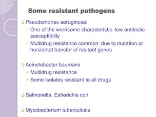 Some resistant pathogens
 Pseudomonas aeruginosa:
◦ One of the worrisome characteristic: low antibiotic
susceptibility
◦ Multidrug resistance common: due to mutation or
horizontal transfer of resitant genes
 Acinetobacter baumanii
 Multidrug resistance
 Some isolates resistant to all drugs
 Salmonella, Esherichia coli
 Mycobacterium tuberculosis
 