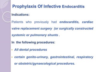 Prophylaxis Of Infective Endocarditis
Indications:
Patients who previously had endocarditis, cardiac
valve replacement surgery (or surgically constructed
systemic or pulmonary shunts .
In the following procedures:
 All dental procedures
 certain genito-urinary, gastrointestinal, respiratory
or obstetric/gynaecological procedures.
 