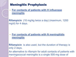 Meningitis Prophylaxis
 For contacts of patients with H influenzae
meningitis
Rifampicin (10 mg/kg twice a day) (maximum, 1200
mg/d) for 4 days.
 For contacts of patients with N meningitidis
meningitis
Rifampicin is also used, but the duration of therapy is
only 2 days.
An alternative to rifampin for adult contacts of patients with
meningococcal meningitis is a single 500-mg dose of
 