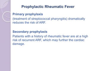 Prophylactic Rheumatic Fever
Primary prophylaxis
(treatment of streptococcal pharyngitis) dramatically
reduces the risk of ARF.
Secondary prophylaxis
Patients with a history of rheumatic fever are at a high
risk of recurrent ARF, which may further the cardiac
damage.
 