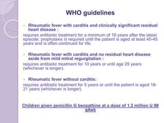 WHO guidelines
 Rheumatic fever with carditis and clinically significant residual
heart disease :
requires antibiotic treatment for a minimum of 10 years after the latest
episode; prophylaxis is required until the patient is aged at least 40-45
years and is often continued for life.
 Rheumatic fever with carditis and no residual heart disease
aside from mild mitral regurgitation :
requires antibiotic treatment for 10 years or until age 25 years
(whichever is longer).
 Rheumatic fever without carditis:
requires antibiotic treatment for 5 years or until the patient is aged 18-
21 years (whichever is longer).
Children given penicillin G benzathine at a dose of 1.2 million U IM
q4wk
 