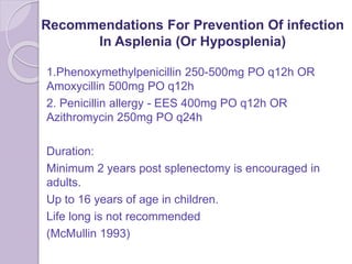 Recommendations For Prevention Of infection
In Asplenia (Or Hyposplenia)
1.Phenoxymethylpenicillin 250-500mg PO q12h OR
Amoxycillin 500mg PO q12h
2. Penicillin allergy - EES 400mg PO q12h OR
Azithromycin 250mg PO q24h
Duration:
Minimum 2 years post splenectomy is encouraged in
adults.
Up to 16 years of age in children.
Life long is not recommended
(McMullin 1993)
 