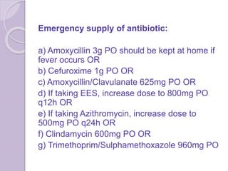 Emergency supply of antibiotic:
a) Amoxycillin 3g PO should be kept at home if
fever occurs OR
b) Cefuroxime 1g PO OR
c) Amoxycillin/Clavulanate 625mg PO OR
d) If taking EES, increase dose to 800mg PO
q12h OR
e) If taking Azithromycin, increase dose to
500mg PO q24h OR
f) Clindamycin 600mg PO OR
g) Trimethoprim/Sulphamethoxazole 960mg PO
 